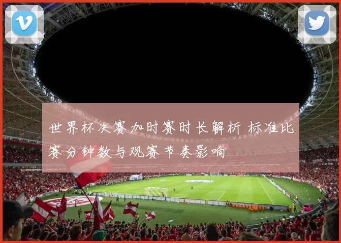 世界杯决赛加时赛时长解析 标准比赛分钟数与观赛节奏影响
