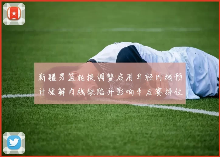 新疆男篮轮换调整启用年轻内线预计缓解内线缺陷并影响季后赛排位