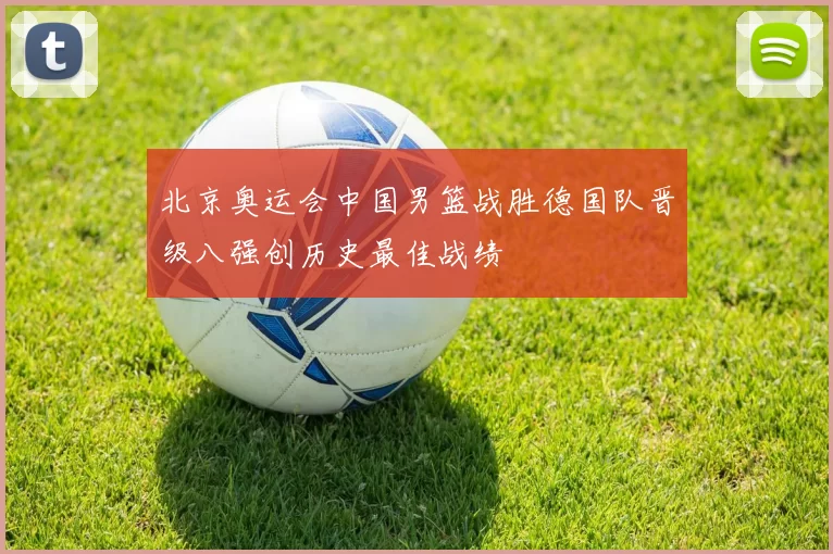 北京奥运会中国男篮战胜德国队晋级八强创历史最佳战绩