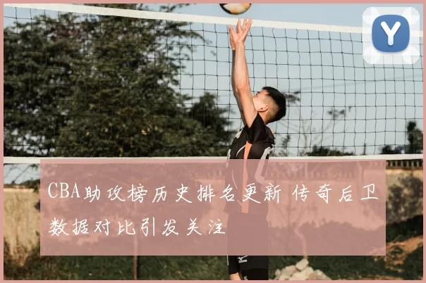 CBA助攻榜历史排名更新 传奇后卫数据对比引发关注