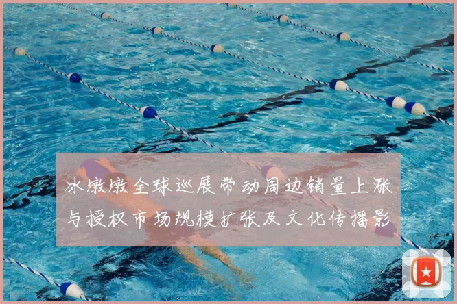 冰墩墩全球巡展带动周边销量上涨与授权市场规模扩张及文化传播影响评估