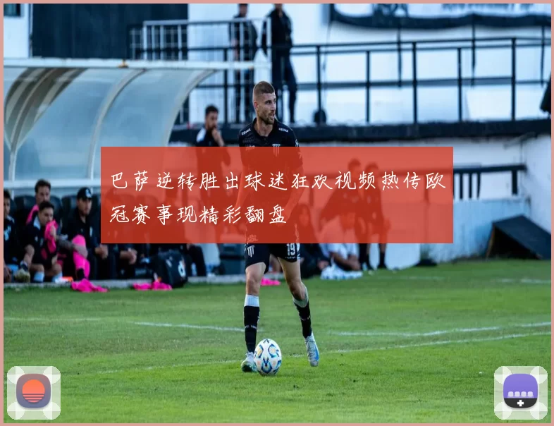 巴萨逆转胜出球迷狂欢视频热传欧冠赛事现精彩翻盘