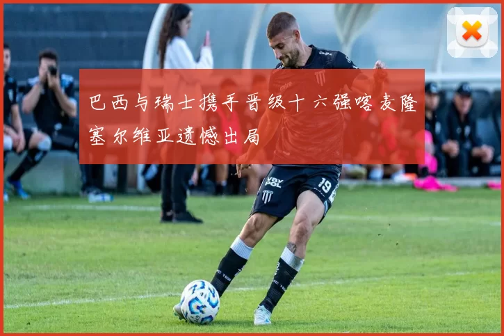 巴西与瑞士携手晋级十六强喀麦隆塞尔维亚遗憾出局