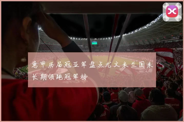 意甲历届冠亚军盘点尤文米兰国米长期领跑冠军榜