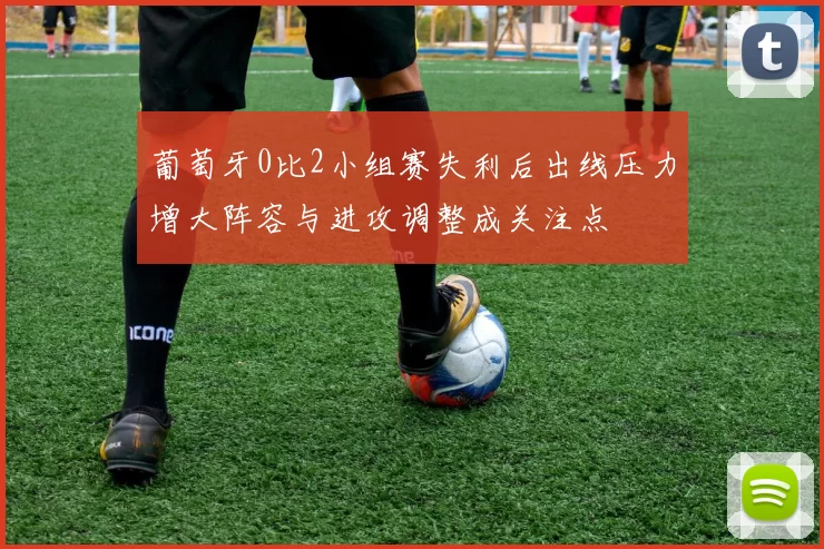 葡萄牙0比2小组赛失利后出线压力增大阵容与进攻调整成关注点