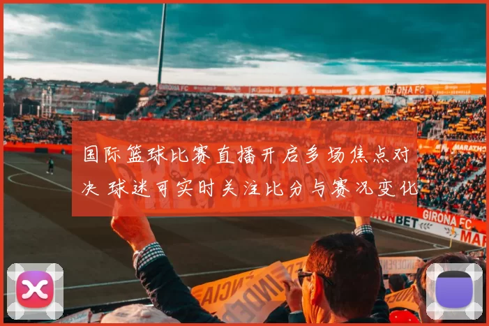 国际篮球比赛直播开启多场焦点对决 球迷可实时关注比分与赛况变化