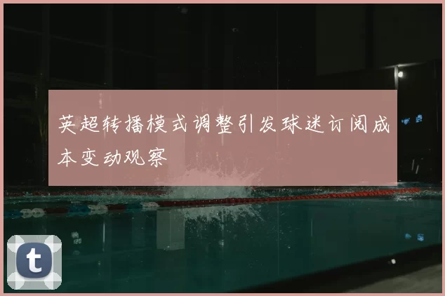 英超转播模式调整引发球迷订阅成本变动观察