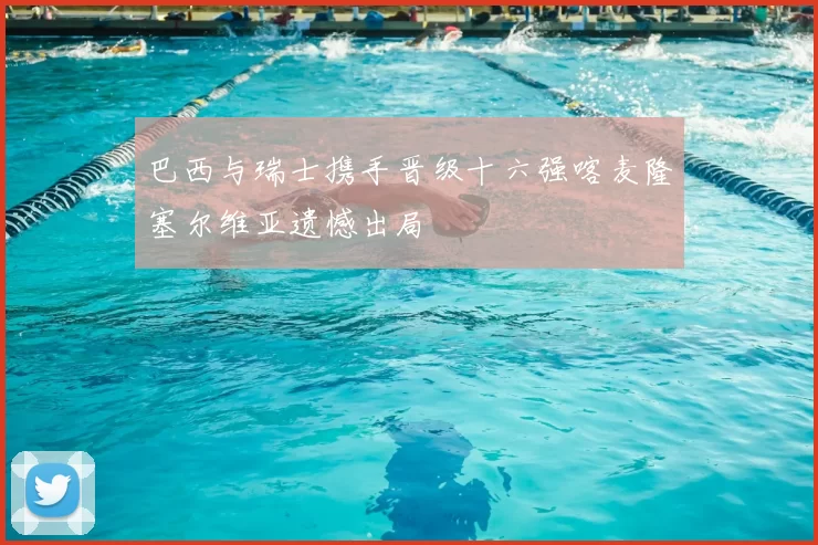 巴西与瑞士携手晋级十六强喀麦隆塞尔维亚遗憾出局