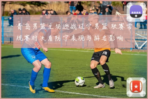 青岛男篮主场迎战辽宁男篮 联赛常规赛对决看防守表现与排名影响