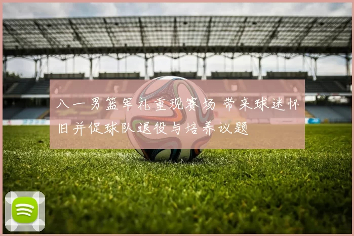 八一男篮军礼重现赛场 带来球迷怀旧并促球队退役与培养议题