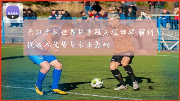 西班牙队世界杯夺冠历程回顾 解析技战术优势与未来影响