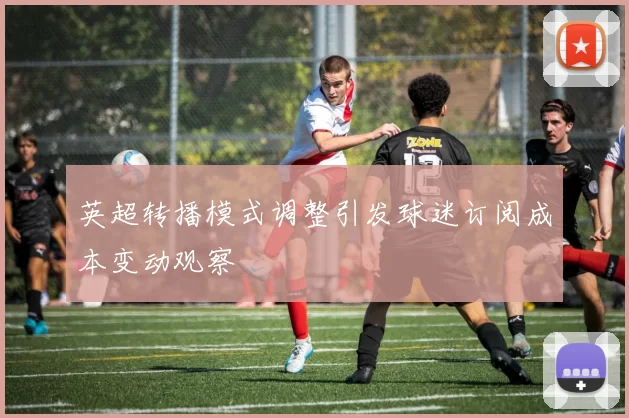 英超转播模式调整引发球迷订阅成本变动观察