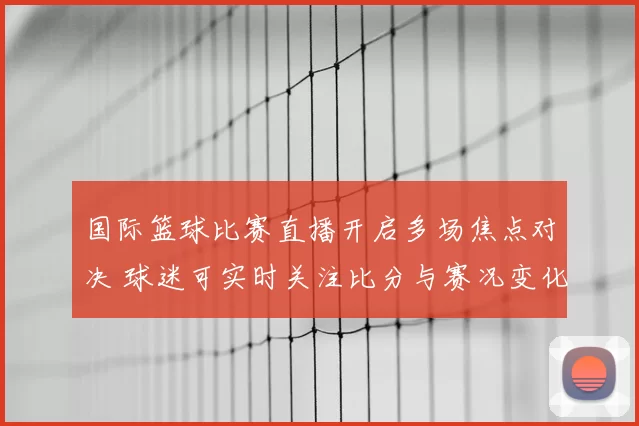 国际篮球比赛直播开启多场焦点对决 球迷可实时关注比分与赛况变化