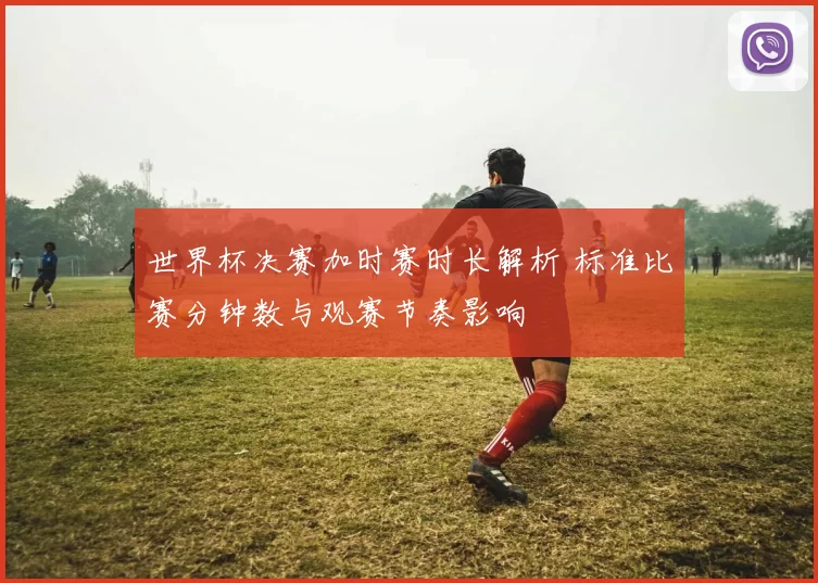 世界杯决赛加时赛时长解析 标准比赛分钟数与观赛节奏影响