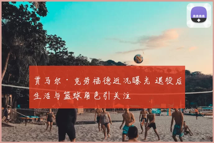 贾马尔·克劳福德近况曝光 退役后生活与篮球角色引关注