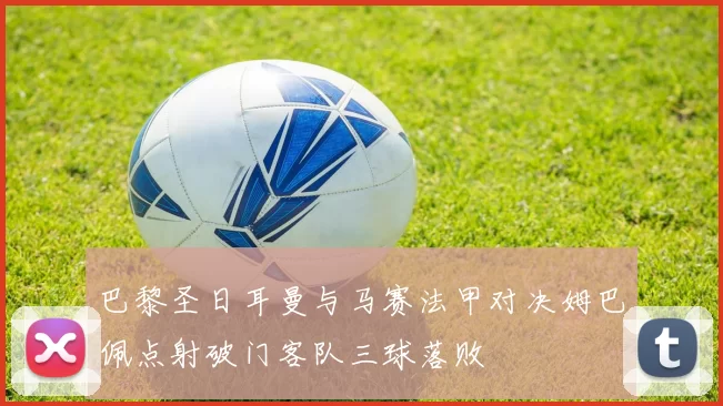 巴黎圣日耳曼与马赛法甲对决姆巴佩点射破门客队三球落败