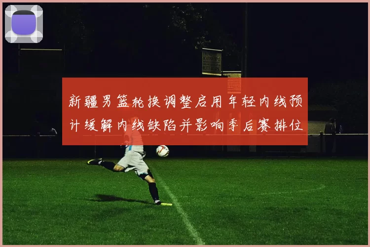 新疆男篮轮换调整启用年轻内线预计缓解内线缺陷并影响季后赛排位