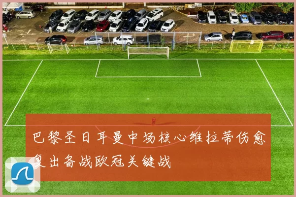 巴黎圣日耳曼中场核心维拉蒂伤愈复出备战欧冠关键战