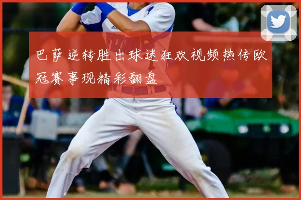 巴萨逆转胜出球迷狂欢视频热传欧冠赛事现精彩翻盘