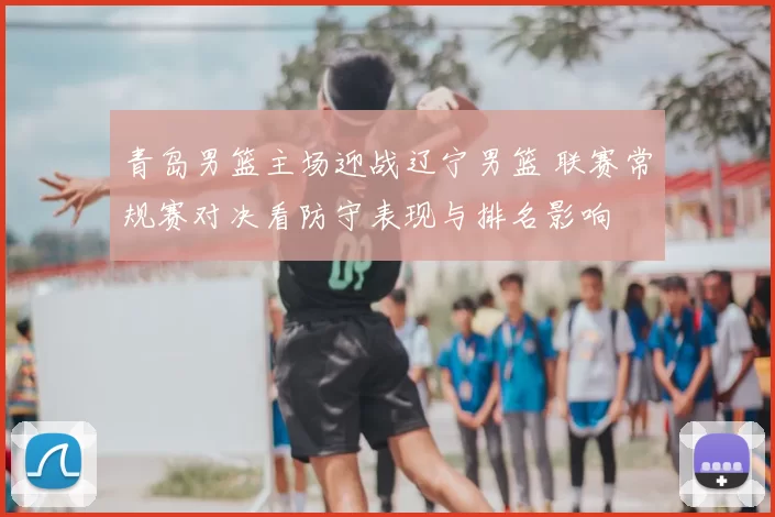 青岛男篮主场迎战辽宁男篮 联赛常规赛对决看防守表现与排名影响