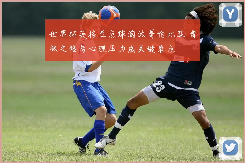 世界杯英格兰点球淘汰哥伦比亚 晋级之路与心理压力成关键看点