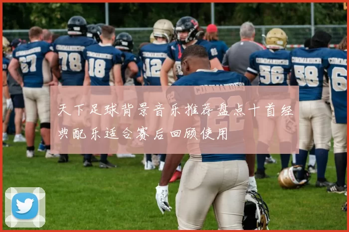 天下足球背景音乐推荐盘点十首经典配乐适合赛后回顾使用