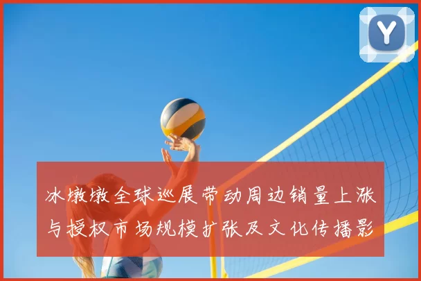冰墩墩全球巡展带动周边销量上涨与授权市场规模扩张及文化传播影响评估